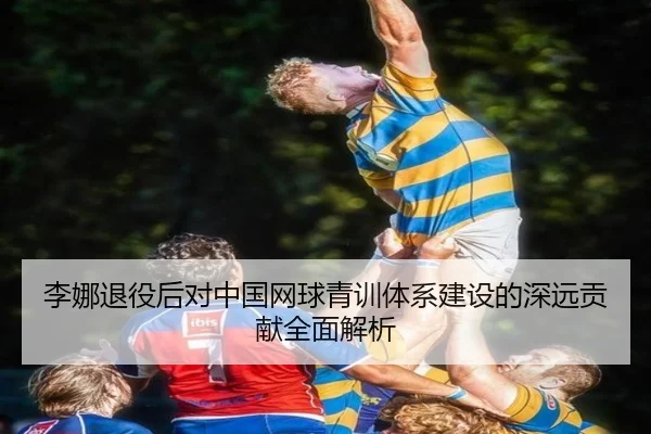 李娜退役后对中国网球青训体系建设的深远贡献全面解析